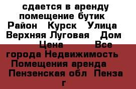 сдается в аренду помещение бутик › Район ­ Курск › Улица ­ Верхняя Луговая › Дом ­ 13 › Цена ­ 500 - Все города Недвижимость » Помещения аренда   . Пензенская обл.,Пенза г.